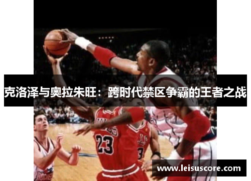 克洛泽与奥拉朱旺：跨时代禁区争霸的王者之战