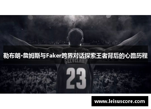 勒布朗·詹姆斯与Faker跨界对话探索王者背后的心路历程